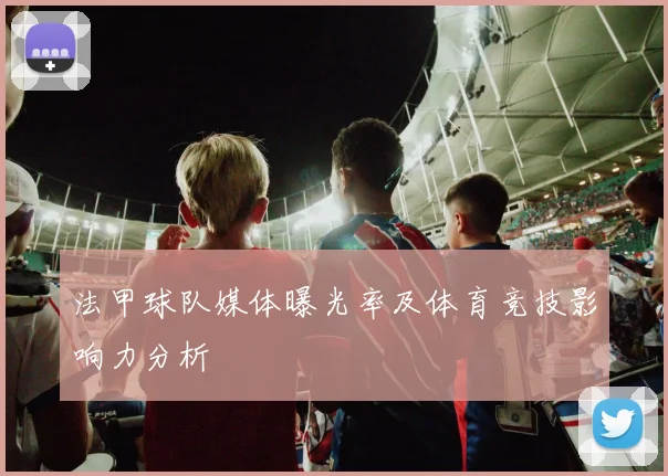 法甲球队媒体曝光率及体育竞技影响力分析