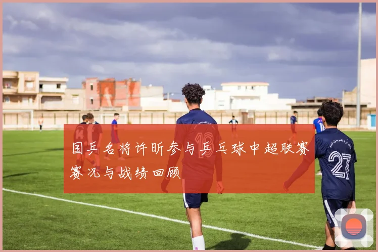 国乒名将许昕参与乒乓球中超联赛赛况与战绩回顾