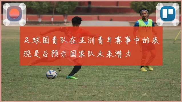 足球国青队在亚洲青年赛事中的表现是否预示国家队未来潜力