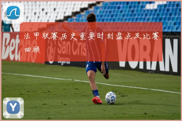 法甲联赛历史重要时刻盘点及比赛回顾
